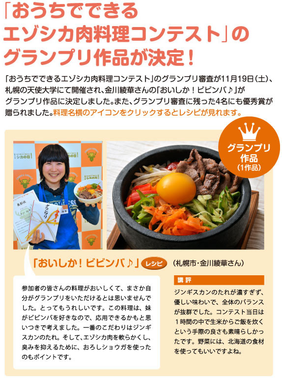 「おうちでできるエゾシカ肉料理コンテスト」のグランプリ作品が決定！「おうちでできるエゾシカ肉料理コンテスト」のグランプリ審査が11月19日（土）、札幌の天使大学にて開催され、金川綾華さんの「おいしか!ビビンバ♪」がグランプリ作品に決定しました。また、グランプリ審査に残った4名にも優秀賞が贈られました。料理名横のアイコンをクリックするとレシピが見れます。