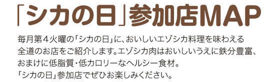 「シカの日」参加店MAP 毎月第４火曜の「シカの日」に、おいしいエゾシカ料理を味わえる全道のお店をご紹介します。エゾシカ肉はおいしいうえに鉄分豊富、おまけに低脂質・低カロリーなヘルシー食材。「シカの日」参加店でぜひお楽しみください。