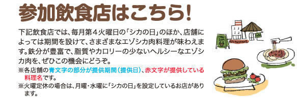 参加飲食店はこちら！下記飲食店では、毎月第４火曜日の「シカの日」のほか、店舗によっては期間を設けて、さまざまなエゾシカ肉料理が味わえます。鉄分が豊富で、脂質やカロリーの少ないヘルシーなエゾシカ肉を、ぜひこの機会にどうぞ。※各店舗の青文字の部分が提供期間（提供日）、赤文字が提供している料理名です。※火曜定休の場合は、月曜・水曜に「シカの日」を設定しているお店があります。