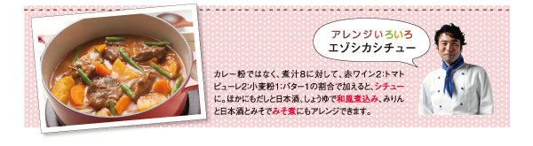 アレンジいろいろエゾシカシチュー。カレー粉ではなく、煮汁８に対して、赤ワイン２：トマトピューレ２：小麦粉１：バター１の割合で加えると、シチューに。ほかにもだしと日本酒、しょうゆで和風煮込み、みりんと日本酒とみそでみそ煮にもアレンジできます。