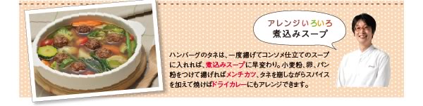 アレンジいろいろ煮込みスープ。ハンバーグのタネは、一度揚げてコンソメ仕立てのスープに入れれば、煮込みスープに早変わり。小麦粉、卵、パン粉をつけて揚げればメンチカツ、ネタを崩しながらスパイスを加えて焼けばドライカレーにもアレンジできます。
