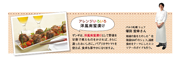アレンジいろいろ洋風南蛮漬け。ザンギは、洋風南蛮漬けとして野菜を甘酢で煮たものをかければ、さらに違ったおいしさに。パプリカやトマトを使えば、食卓も華やかになりますよ。パルコ札幌シェフ 塚田宏幸さん。地域の食を楽しむ「北海道BAR」のシェフ。道産食材をテーマにしたエコツアーのガイドも行う