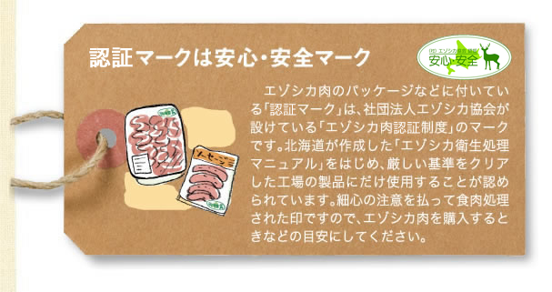 認証マークは安心・安全マーク。エゾシカ肉のパッケージなどについている「認証マーク」は、社団法人エゾシカ協会が設けている「エゾシカ肉認証制度」のマークです。北海道が作成した「エゾシカ衛生処理マニュアル」をはじめ、厳しい基準をクリアした工場の製品にだけ使用することが認められています。細心の注意を払って食肉処理された印ですので、エゾシカ肉を購入するときなどの目安にしてください。